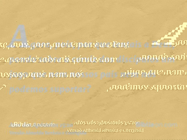 Agora, pois, por que tentais a Deus, pondo sobre a cerviz dos discípulos um jugo que nem nossos pais nem nós podemos suportar?