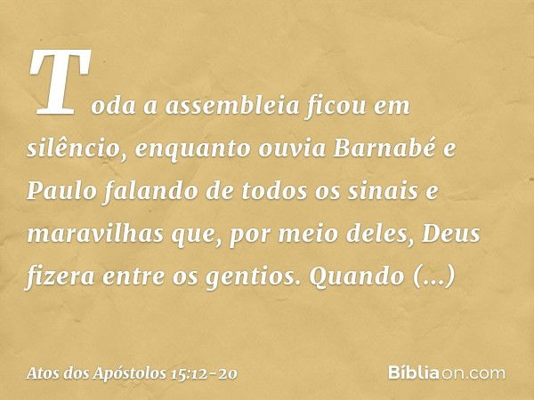 Toda a assembleia ficou em silêncio, enquanto ouvia Barnabé e Paulo falando de todos os sinais e maravilhas que, por meio deles, Deus fizera entre os gentios. Q