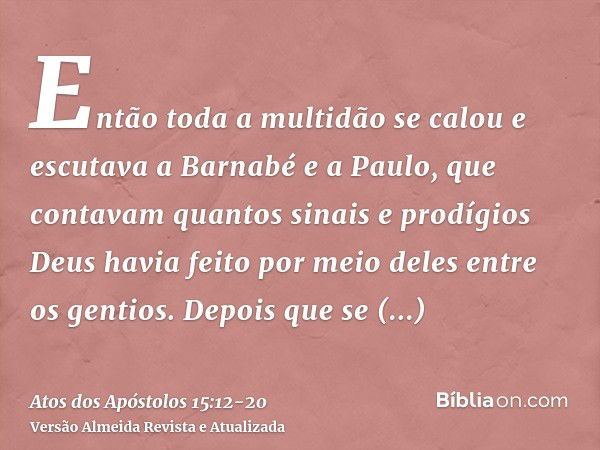 Então toda a multidão se calou e escutava a Barnabé e a Paulo, que contavam quantos sinais e prodígios Deus havia feito por meio deles entre os gentios.Depois q