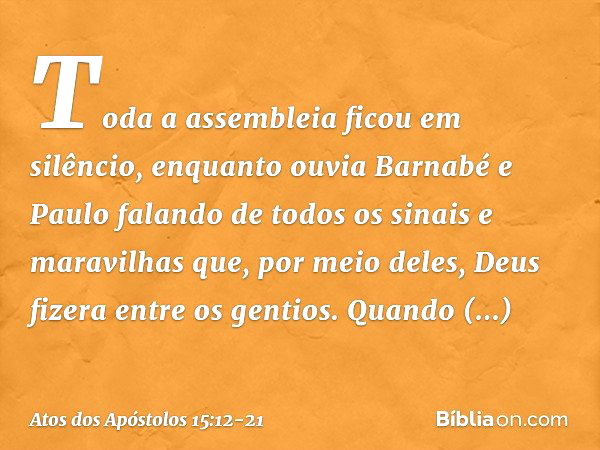 Toda a assembleia ficou em silêncio, enquanto ouvia Barnabé e Paulo falando de todos os sinais e maravilhas que, por meio deles, Deus fizera entre os gentios. Q