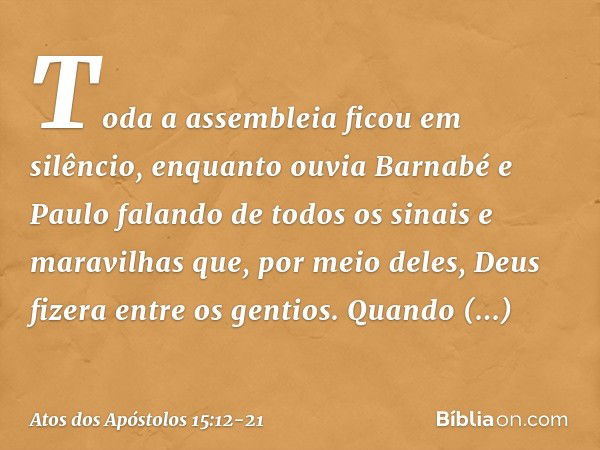 Toda a assembleia ficou em silêncio, enquanto ouvia Barnabé e Paulo falando de todos os sinais e maravilhas que, por meio deles, Deus fizera entre os gentios. Q