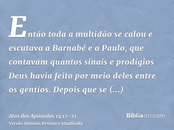 Então toda a multidão se calou e escutava a Barnabé e a Paulo, que contavam quantos sinais e prodígios Deus havia feito por meio deles entre os gentios.Depois q