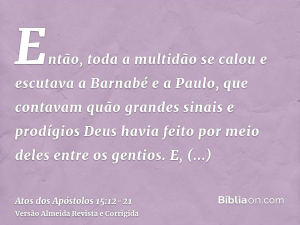 Então, toda a multidão se calou e escutava a Barnabé e a Paulo, que contavam quão grandes sinais e prodígios Deus havia feito por meio deles entre os gentios.E,