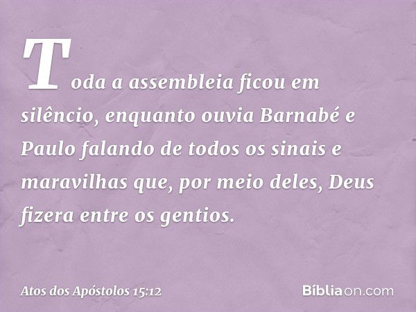 Toda a assembleia ficou em silêncio, enquanto ouvia Barnabé e Paulo falando de todos os sinais e maravilhas que, por meio deles, Deus fizera entre os gentios. -