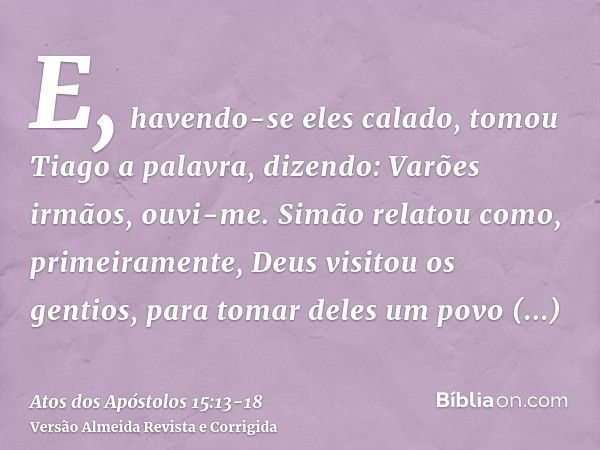 E, havendo-se eles calado, tomou Tiago a palavra, dizendo: Varões irmãos, ouvi-me.Simão relatou como, primeiramente, Deus visitou os gentios, para tomar deles u