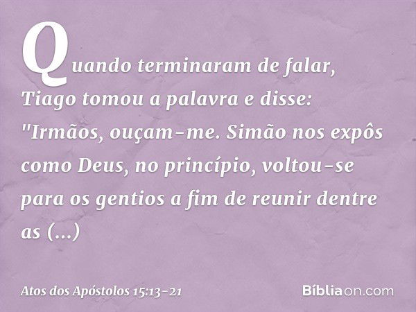 Quando terminaram de falar, Tiago tomou a palavra e disse: "Irmãos, ouçam-me. Simão nos expôs como Deus, no princípio, voltou-se para os gentios a fim de reunir