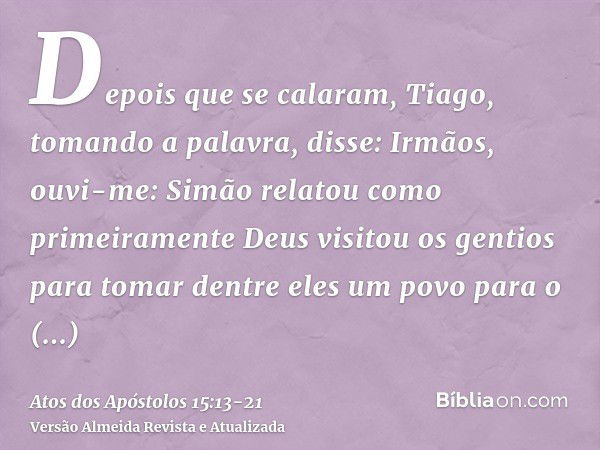 Depois que se calaram, Tiago, tomando a palavra, disse: Irmãos, ouvi-me:Simão relatou como primeiramente Deus visitou os gentios para tomar dentre eles um povo 