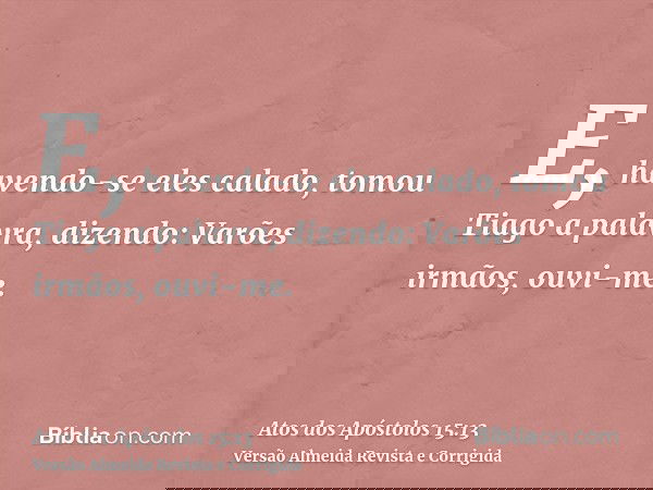 E, havendo-se eles calado, tomou Tiago a palavra, dizendo: Varões irmãos, ouvi-me.