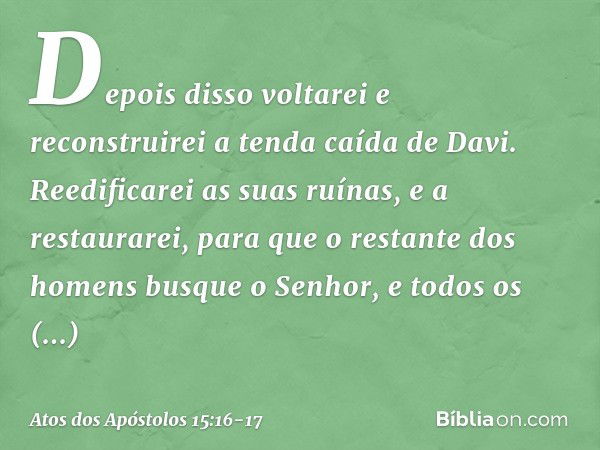 " 'Depois disso voltarei
e reconstruirei
a tenda caída de Davi.
Reedificarei as suas ruínas,
e a restaurarei, para que o restante
dos homens
busque o Senhor,
e 