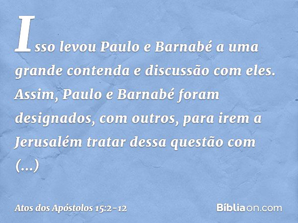 Isso levou Paulo e Barnabé a uma grande contenda e discussão com eles. Assim, Paulo e Barnabé foram designados, com outros, para irem a Jerusalém tratar dessa q