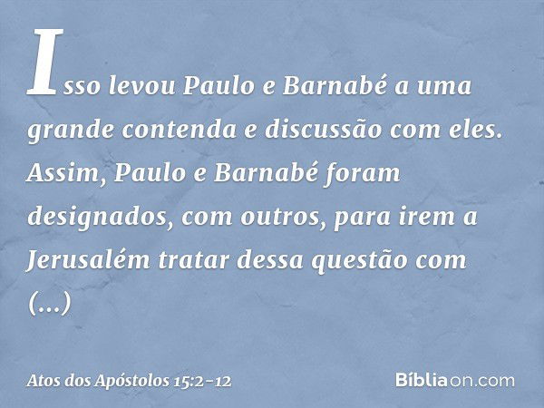 Isso levou Paulo e Barnabé a uma grande contenda e discussão com eles. Assim, Paulo e Barnabé foram designados, com outros, para irem a Jerusalém tratar dessa q