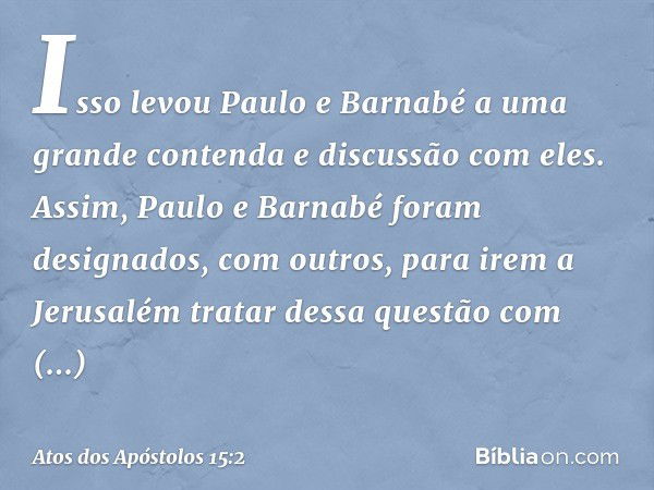 Isso levou Paulo e Barnabé a uma grande contenda e discussão com eles. Assim, Paulo e Barnabé foram designados, com outros, para irem a Jerusalém tratar dessa q