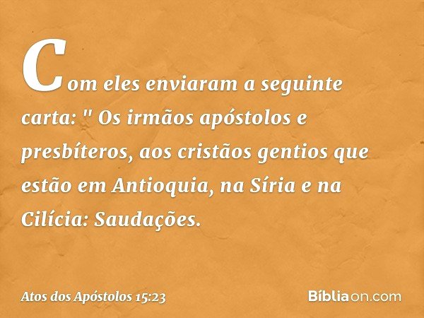 Com eles enviaram a seguinte carta:
" Os irmãos apóstolos e presbíteros,
aos cristãos gentios que estão em Antioquia, na Síria e na Cilícia:
Saudações. -- Atos 