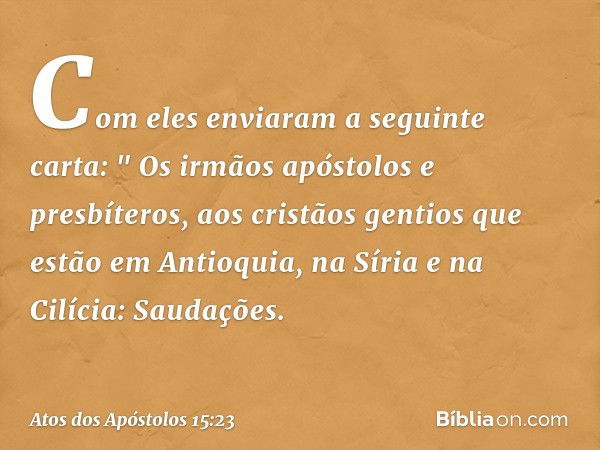 Com eles enviaram a seguinte carta:
" Os irmãos apóstolos e presbíteros,
aos cristãos gentios que estão em Antioquia, na Síria e na Cilícia:
Saudações. -- Atos 