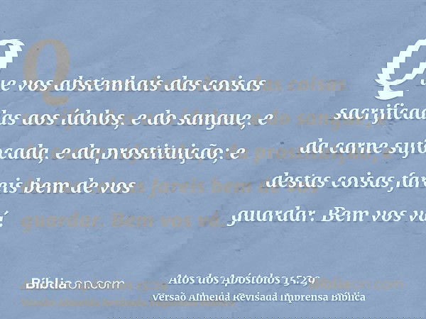 Que vos abstenhais das coisas sacrificadas aos ídolos, e do sangue, e da carne sufocada, e da prostituição; e destas coisas fareis bem de vos guardar. Bem vos v