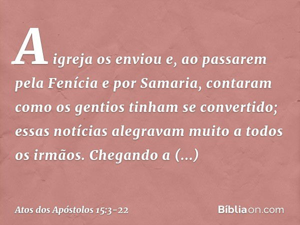 A igreja os enviou e, ao passarem pela Fenícia e por Samaria, contaram como os gentios tinham se convertido; essas notícias alegravam muito a todos os irmãos. C