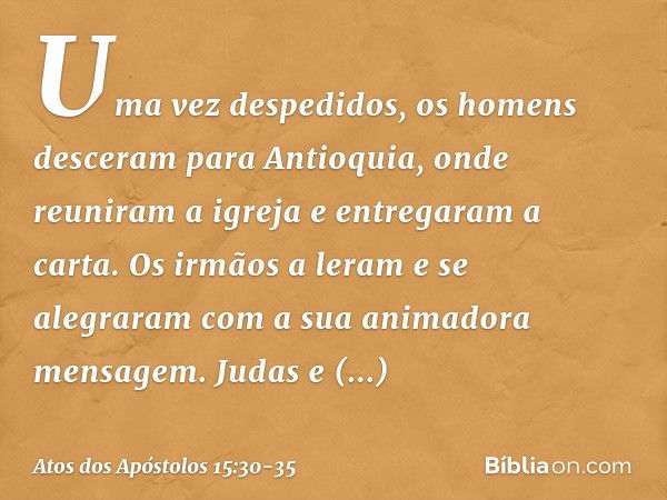 Uma vez despedidos, os homens desceram para Antioquia, onde reuniram a igreja e entregaram a carta. Os irmãos a leram e se alegraram com a sua animadora mensage