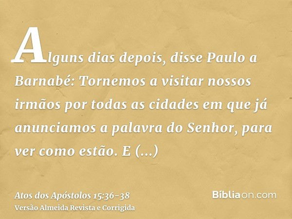 Alguns dias depois, disse Paulo a Barnabé: Tornemos a visitar nossos irmãos por todas as cidades em que já anunciamos a palavra do Senhor, para ver como estão.E