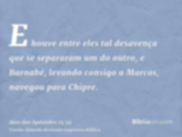 E houve entre eles tal desavença que se separaram um do outro, e Barnabé, levando consigo a Marcos, navegou para Chipre.