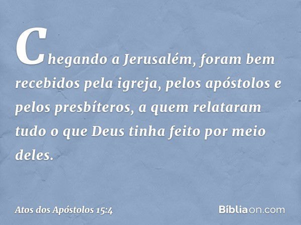 Chegando a Jerusalém, foram bem recebidos pela igreja, pelos apóstolos e pelos presbíteros, a quem relataram tudo o que Deus tinha feito por meio deles. -- Atos