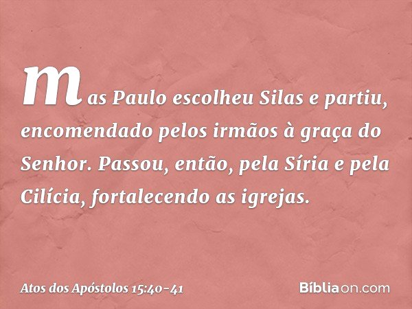 mas Paulo escolheu Silas e partiu, encomendado pelos irmãos à graça do Senhor. Passou, então, pela Síria e pela Cilícia, fortalecendo as igrejas. -- Atos dos Ap