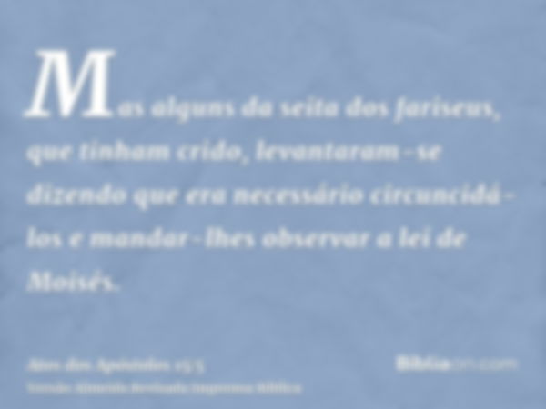 Mas alguns da seita dos fariseus, que tinham crido, levantaram-se dizendo que era necessário circuncidá-los e mandar-lhes observar a lei de Moisés.