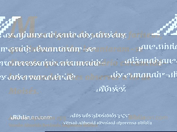 Mas alguns da seita dos fariseus, que tinham crido, levantaram-se dizendo que era necessário circuncidá-los e mandar-lhes observar a lei de Moisés.