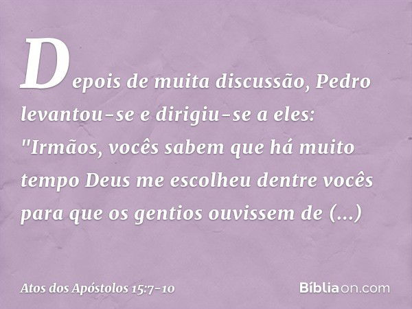 Depois de muita discussão, Pedro levantou-se e dirigiu-se a eles: "Irmãos, vocês sabem que há muito tempo Deus me escolheu dentre vocês para que os gentios ouvi