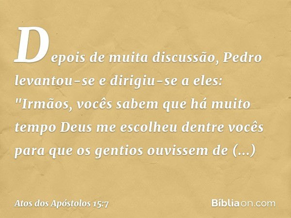 Depois de muita discussão, Pedro levantou-se e dirigiu-se a eles: "Irmãos, vocês sabem que há muito tempo Deus me escolheu dentre vocês para que os gentios ouvi