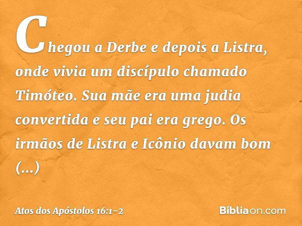 Chegou a Derbe e depois a Listra, onde vivia um discípulo chamado Timóteo. Sua mãe era uma judia convertida e seu pai era grego. Os irmãos de Listra e Icônio da