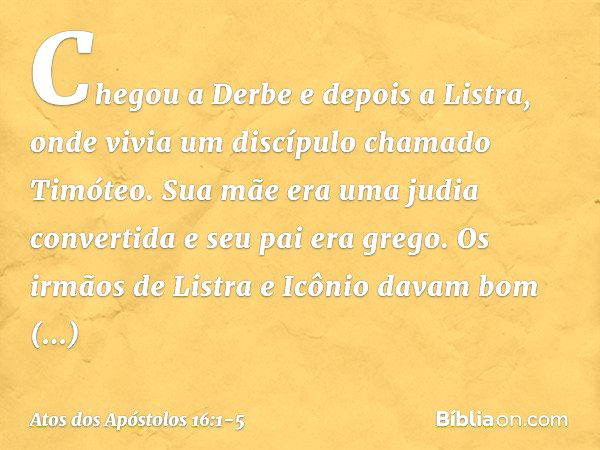 Chegou a Derbe e depois a Listra, onde vivia um discípulo chamado Timóteo. Sua mãe era uma judia convertida e seu pai era grego. Os irmãos de Listra e Icônio da