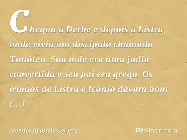 Chegou a Derbe e depois a Listra, onde vivia um discípulo chamado Timóteo. Sua mãe era uma judia convertida e seu pai era grego. Os irmãos de Listra e Icônio da