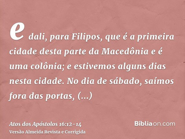 e dali, para Filipos, que é a primeira cidade desta parte da Macedônia e é uma colônia; e estivemos alguns dias nesta cidade.No dia de sábado, saímos fora das p