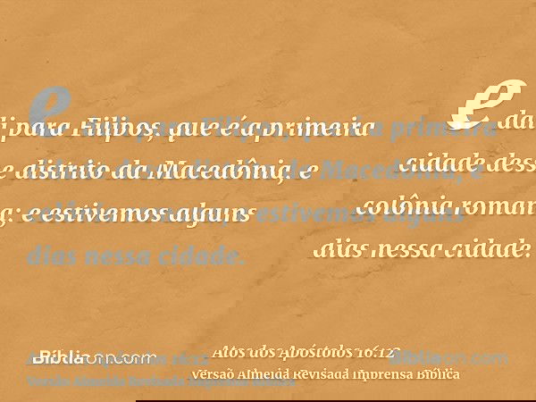 e dali para Filipos, que é a primeira cidade desse distrito da Macedônia, e colônia romana; e estivemos alguns dias nessa cidade.