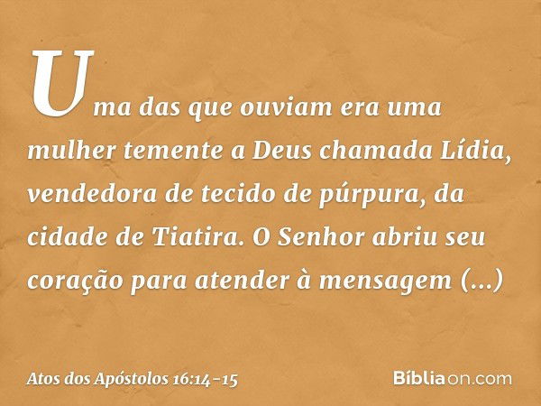 Uma das que ouviam era uma mulher temente a Deus chamada Lídia, vendedora de tecido de púrpura, da cidade de Tiatira. O Senhor abriu seu coração para atender à 