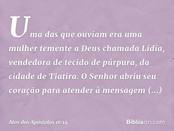 Uma das que ouviam era uma mulher temente a Deus chamada Lídia, vendedora de tecido de púrpura, da cidade de Tiatira. O Senhor abriu seu coração para atender à 