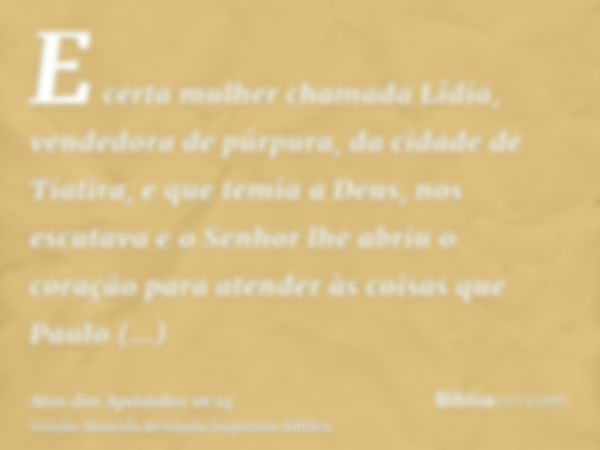 E certa mulher chamada Lídia, vendedora de púrpura, da cidade de Tiatira, e que temia a Deus, nos escutava e o Senhor lhe abriu o coração para atender às coisas