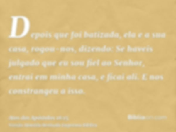 Depois que foi batizada, ela e a sua casa, rogou-nos, dizendo: Se haveis julgado que eu sou fiel ao Senhor, entrai em minha casa, e ficai ali. E nos constrangeu