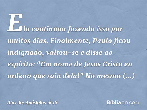 Ela continuou fazendo isso por muitos dias. Finalmente, Paulo ficou indignado, voltou-se e disse ao espírito: "Em nome de Jesus Cristo eu ordeno que saia dela!"