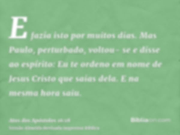 E fazia isto por muitos dias. Mas Paulo, perturbado, voltou- se e disse ao espírito: Eu te ordeno em nome de Jesus Cristo que saias dela. E na mesma hora saiu.