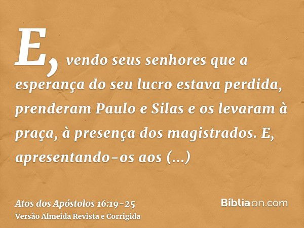 E, vendo seus senhores que a esperança do seu lucro estava perdida, prenderam Paulo e Silas e os levaram à praça, à presença dos magistrados.E, apresentando-os 