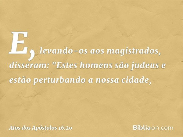 E, levando-os aos magistrados, disseram: "Estes homens são judeus e estão perturbando a nossa cidade, -- Atos dos Apóstolos 16:20