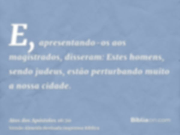 E, apresentando-os aos magistrados, disseram: Estes homens, sendo judeus, estão perturbando muito a nossa cidade.