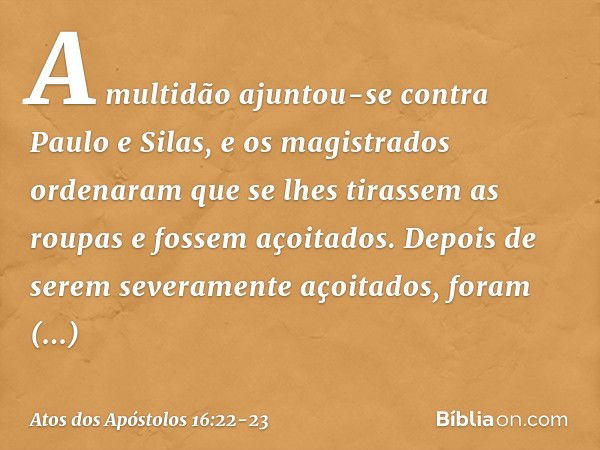 A multidão ajuntou-se contra Paulo e Silas, e os magistrados ordenaram que se lhes tirassem as roupas e fossem açoitados. Depois de serem severamente açoitados,