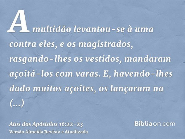 A multidão levantou-se à uma contra eles, e os magistrados, rasgando-lhes os vestidos, mandaram açoitá-los com varas.E, havendo-lhes dado muitos açoites, os lan