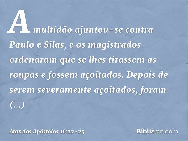 A multidão ajuntou-se contra Paulo e Silas, e os magistrados ordenaram que se lhes tirassem as roupas e fossem açoitados. Depois de serem severamente açoitados,