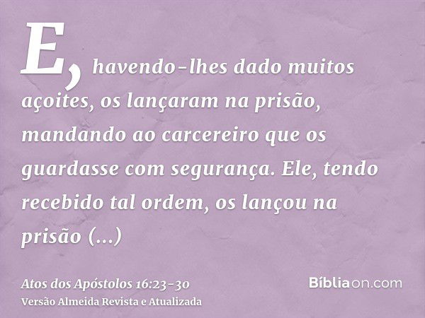 E, havendo-lhes dado muitos açoites, os lançaram na prisão, mandando ao carcereiro que os guardasse com segurança.Ele, tendo recebido tal ordem, os lançou na pr