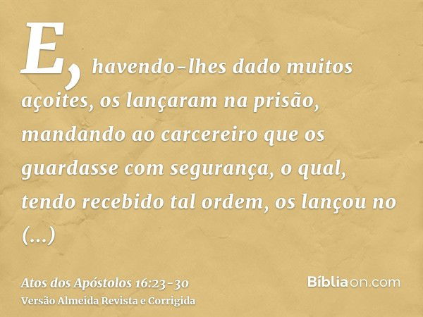 E, havendo-lhes dado muitos açoites, os lançaram na prisão, mandando ao carcereiro que os guardasse com segurança,o qual, tendo recebido tal ordem, os lançou no