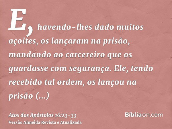 E, havendo-lhes dado muitos açoites, os lançaram na prisão, mandando ao carcereiro que os guardasse com segurança.Ele, tendo recebido tal ordem, os lançou na pr