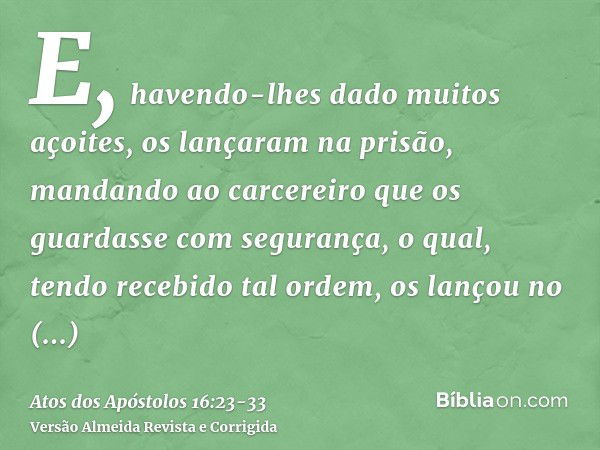 E, havendo-lhes dado muitos açoites, os lançaram na prisão, mandando ao carcereiro que os guardasse com segurança,o qual, tendo recebido tal ordem, os lançou no